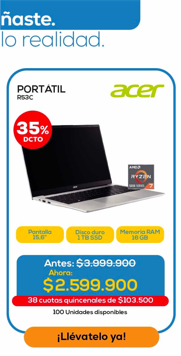 na. ste. lo realidad. PORTÁTIL R53C 35% DCTO Acer Pantalla 15,6” Disco duro 1 TB SSD Memoria RAM 16 GB Antes: $3.999.900 Ahora: $2.599.900 38 cuotas quincenales de $103.500 100 Unidades disponibles ¡Llévatelo ya!